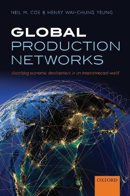 Global Production Networks: Theorizing Economic Development in an Interconnected World - Neil M. Coe,Henry Wai-chung Yeung - cover