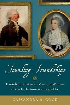 Founding Friendships: Friendships between Men and Women in the Early American Republic - Cassandra A. Good - cover