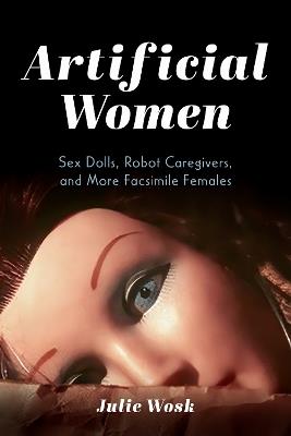 Artificial Women: Sex Dolls, Robot Caregivers, and More Facsimile Females - Julie Wosk - cover
