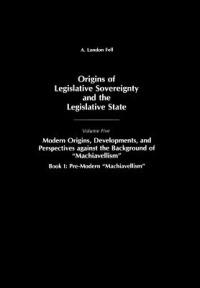 Origins of Legislative Sovereignty and the Legislative State: Volume Five, Modern Origins, Developments, and Perspectives against the Background of Machiavellism, Book I: Pre-Modern Machiavellism - A. London Fell - cover