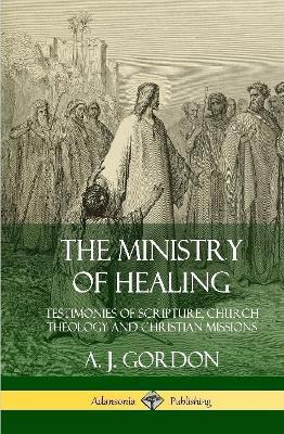 The Ministry of Healing: Testimonies of Scripture, Church Theology and Christian Missions (Hardcover) - A. J. Gordon - cover