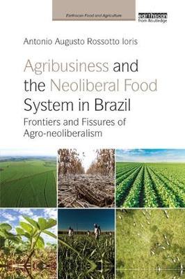 Agribusiness and the Neoliberal Food System in Brazil: Frontiers and Fissures of Agro-neoliberalism - Antonio Augusto Rossotto Ioris - cover