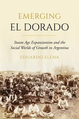 Emerging El Dorado: Steam Age Expansionism and the Social Worlds of Growth in Argentina - Eduardo Elena - cover