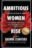 Ambitious Women Rise: The Amazing Stories of Women Overcoming Obstacles and Creating the Life of their Dreams - Brenna Stanford - cover
