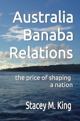 Australia Banaban Relations: the price of shaping a nation - Stacey M King - cover