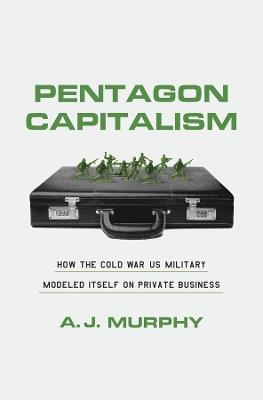 Pentagon Capitalism: How the Cold War US Military Modeled Itself on Private Business - A. J. Murphy - cover