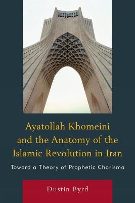 Ayatollah Khomeini and The Anatomy of the Islamic Revolution in Iran: Toward a Theory of Prophetic Charisma - Dustin J. Byrd - cover