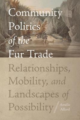 Community Politics of the Fur Trade: Relationships, Mobility, and Landscapes of Possibility - Amélie Allard - cover