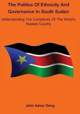 Politics of Ethnicity and Governance in South Sudan: Understanding the complexity of the World's newest Country - John Adoor Deng - cover