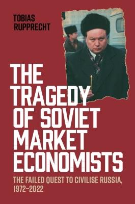 The Tragedy of Soviet Market Economists: The Failed Quest to Civilise Russia, 1972–2022 - Tobias Rupprecht - cover