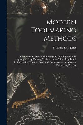 Modern Toolmaking Methods: A Treatise Om Precision Dividing and Locating Methods, Lapping, Making Forming Tools, Accurate Threading, Bench Lathe Practice, Tools for Precision Measurements, and General Toolmaking Practice - Franklin Day Jones - cover