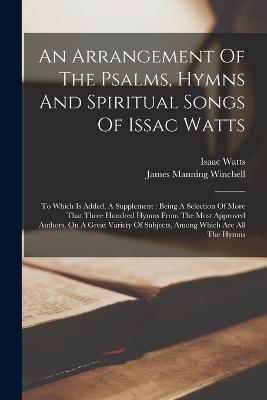 An Arrangement Of The Psalms, Hymns And Spiritual Songs Of Issac Watts: To Which Is Added, A Supplement: Being A Selection Of More That Three Hundred Hymns From The Most Approved Authors, On A Great Variety Of Subjects, Among Which Are All The Hymns - Isaac Watts - cover