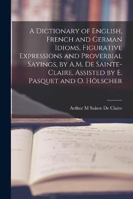 A Dictionary of English, French and German Idioms, Figurative Expressions and Proverbial Sayings, by A.M. De Sainte-Claire, Assisted by E. Pasquet and O. Hoelscher - Arthur M Sainte De Claire - cover