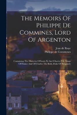 The Memoirs Of Philippe De Commines, Lord Of Argenton: Containing The Histories Of Louis Xi And Charles Viii, Kings Of France And Of Charles The Bold, Duke Of Burgundy - Philippe De Commynes - cover