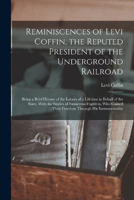 Reminiscences of Levi Coffin, the Reputed President of the Underground Railroad: Being a Brief History of the Labors of a Lifetime in Behalf of the Slave, With the Stories of Numerous Fugitives, Who Gained Their Freedom Through His Instrumentality - Levi Coffin - cover