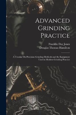 Advanced Grinding Practice: A Treatise On Precision Grinding Methods and the Equipment Used in Modern Grinding Practice - Douglas Thomas Hamilton,Franklin Day Jones - cover