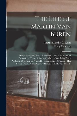 The Life of Martin Van Buren: Heir-Apparent to the Government, and the Appointed Successor of General Andrew Jackson. Containing Every Authentic Particular by Which His Extraordinary Character Has Been Formed. With a Concise History of the Events That H - Davy Crockett,Augustin Smith Clayton - cover