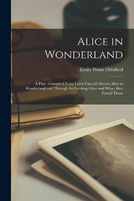Alice in Wonderland: A Play: Compiled From Lewis Carroll's Stories Alice in Wonderland and Through the Looking-glass and What Alice Found There - Emily Prime Delafield - cover