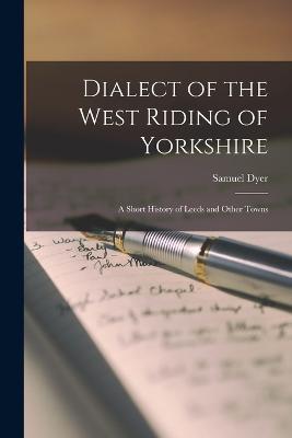 Dialect of the West Riding of Yorkshire: A Short History of Leeds and Other Towns - Samuel Dyer - cover