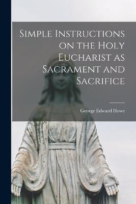 Simple Instructions on the Holy Eucharist as Sacrament and Sacrifice - George Edward Howe - cover