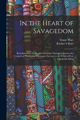 In the Heart of Savagedom; Reminiscences of Life and Adventure During a Quarter of a Century of Pioneering Missionary Labours in the Wilds of East Equatorial Africa - Rachel S Watt,Stuart Watt - cover