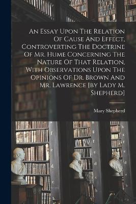 An Essay Upon The Relation Of Cause And Effect, Controverting The Doctrine Of Mr. Hume Concerning The Nature Of That Relation, With Observations Upon The Opinions Of Dr. Brown And Mr. Lawrence [by Lady M. Shepherd] - Mary Shepherd (Lady ) - cover