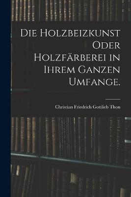 Die Holzbeizkunst oder Holzfärberei in ihrem ganzen Umfange. - Christian Friedrich Gottlieb Thon - cover