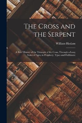 The Cross and the Serpent: A Brief History of the Triumph of the Cross, Through a Long Series of Ages, in Prophecy, Types and Fulfilment - William Haslam - cover
