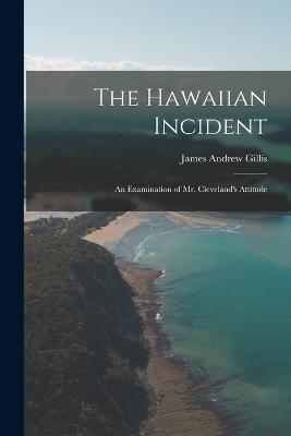 The Hawaiian Incident: An Examination of Mr. Cleveland's Attitude - James Andrew Gillis - cover