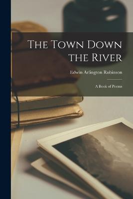 The Town Down the River: A Book of Poems - Edwin Arlington Robinson - cover