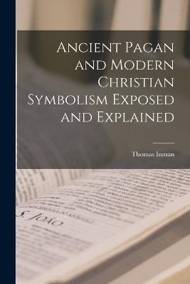 Ancient Pagan and Modern Christian Symbolism Exposed and Explained - Thomas Inman - cover
