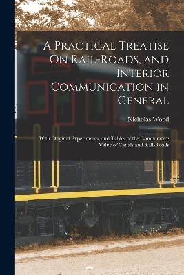 A Practical Treatise On Rail-Roads, and Interior Communication in General: With Original Experiments, and Tables of the Comparative Value of Canals and Rail-Roads - Nicholas Wood - cover