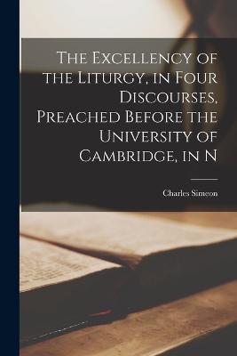 The Excellency of the Liturgy, in Four Discourses, Preached Before the University of Cambridge, in N - Charles Simeon - cover