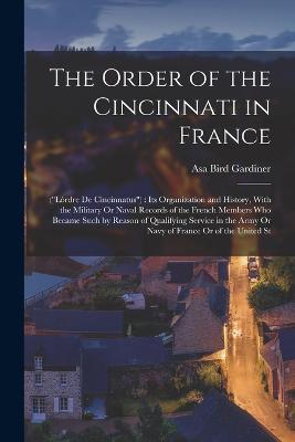 The Order of the Cincinnati in France: (Lordre De Cincinnatus): Its Organization and History, With the Military Or Naval Records of the French Members Who Became Such by Reason of Qualifying Service in the Army Or Navy of France Or of the United St - Asa Bird Gardiner - cover