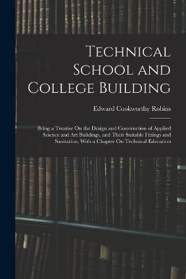 Technical School and College Building: Being a Treatise On the Design and Construction of Applied Science and Art Buildings, and Their Suitable Fittings and Sanitation, With a Chapter On Technical Education - Edward Cookworthy Robins - cover