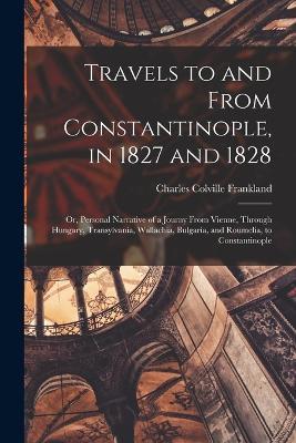 Travels to and From Constantinople, in 1827 and 1828: Or, Personal Narrative of a Journy From Vienne, Through Hungary, Transylvania, Wallachia, Bulgaria, and Roumelia, to Constantinople - Charles Colville Frankland - cover