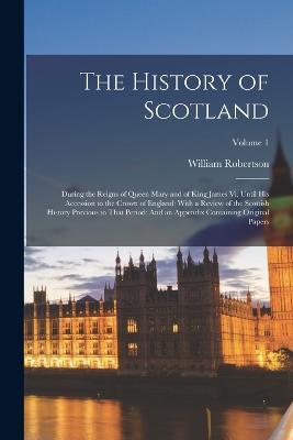 The History of Scotland: During the Reigns of Queen Mary and of King James Vi, Until His Accession to the Crown of England: With a Review of the Scottish History Previous to That Period: And an Appendix Containing Original Papers; Volume 1 - William Robertson - cover