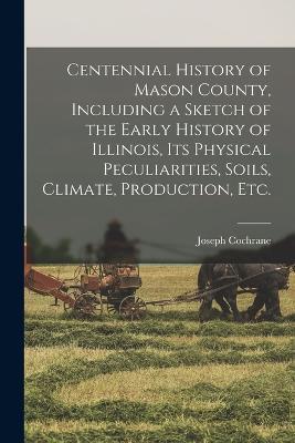 Centennial History of Mason County, Including a Sketch of the Early History of Illinois, its Physical Peculiarities, Soils, Climate, Production, etc. - Joseph Cochrane - cover