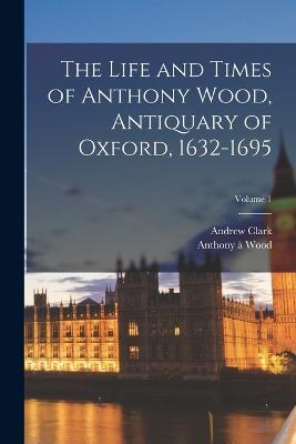 The Life and Times of Anthony Wood, Antiquary of Oxford, 1632-1695; Volume 1 - Andrew Clark,Anthony A Wood - cover