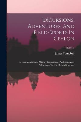 Excursions, Adventures, And Field-sports In Ceylon: Its Commercial And Military Importance, And Numerous Advantages To The British Emigrant; Volume 1 - James Campbell (Lieut -Col ) - cover