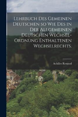 Lehrbuch des gemeinen Deutschen so wie des in der allgemeinen deutschen Wechsel-Ordnung enthaltenen Wechselrechts. - Achilles Renaud - cover