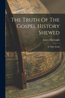 The Truth Of The Gospel History Shewed: In Three Books - James Macknight - cover