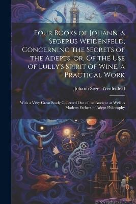 Four Books of Johannes Segerus Weidenfeld, Concerning the Secrets of the Adepts, or, Of the Use of Lully's Spirit of Wine, a Practical Work: With a Very Great Study Collected out of the Ancient as Well as Modern Fathers of Adept Philosophy - Johann Seger Weidenfeld - cover
