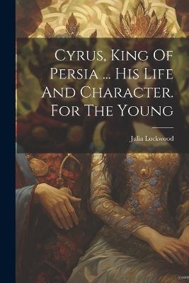 Cyrus, King Of Persia ... His Life And Character. For The Young - Julia Lockwood (Lady ) - cover