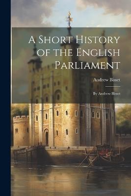 A Short History of the English Parliament: By Andrew Bisset - Andrew Bisset - cover