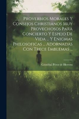 Proverbios Morales Y Consejos Christianos Muy Provechosos Para Concierto Y Espejo De Vida ... Y Enigmas Philosoficas ... Adornadas Con Trece Emblemas ... - cover