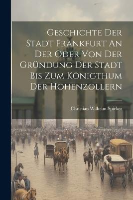 Geschichte Der Stadt Frankfurt An Der Oder Von Der Gründung Der Stadt Bis Zum Königthum Der Hohenzollern - Christian Wilhelm Spieker - cover