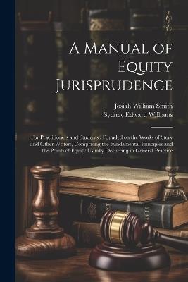 A Manual of Equity Jurisprudence: For Practitioners and Students: Founded on the Works of Story and Other Writers, Comprising the Fundamental Principles and the Points of Equity Usually Occurring in General Practice - Josiah William Smith,Sydney Edward Williams - cover