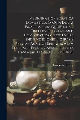 Medicina Homeopática Doméstica, Ó, Guia De Las Familias Para Que Puedan Tratarse Por Si Mismos Homeopáticamente En Las Indisposiciones Ligeras Y Prestar Auxilios Eficaces A Los Enfermos En Los Casos Urgentes Hasta La Llegada Del Médico - Constantin Hering - cover