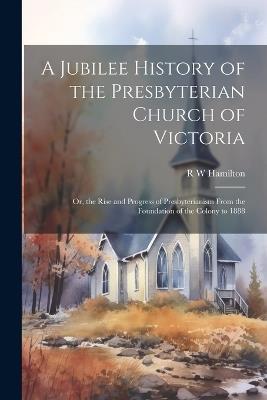 A Jubilee History of the Presbyterian Church of Victoria; or, the Rise and Progress of Presbyterianism From the Foundation of the Colony to 1888 - R W Hamilton - cover